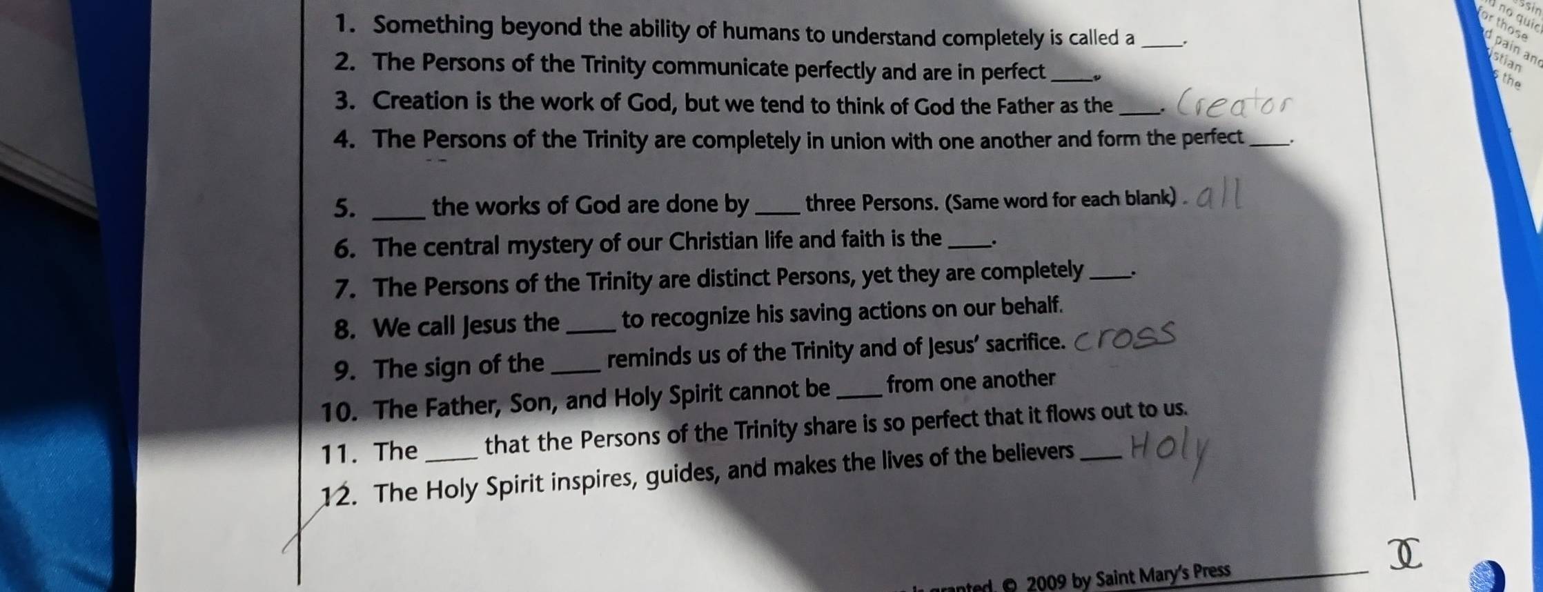 no quio 
1. Something beyond the ability of humans to understand completely is called a _. 
r those paín an stian 
2. The Persons of the Trinity communicate perfectly and are in perfect_ 
the 
3. Creation is the work of God, but we tend to think of God the Father as the_ 
4. The Persons of the Trinity are completely in union with one another and form the perfect_ 
5. _the works of God are done by _three Persons. (Same word for each blank) . 
6. The central mystery of our Christian life and faith is the _. 
7. The Persons of the Trinity are distinct Persons, yet they are completely_ 
8. We call Jesus the _to recognize his saving actions on our behalf. 
9. The sign of the _reminds us of the Trinity and of Jesus’ sacrifice. 
10. The Father, Son, and Holy Spirit cannot be _from one another 
11. The _that the Persons of the Trinity share is so perfect that it flows out to us. 
12. The Holy Spirit inspires, guides, and makes the lives of the believers 
I 
nted O 2009 by Saint Mary's Press