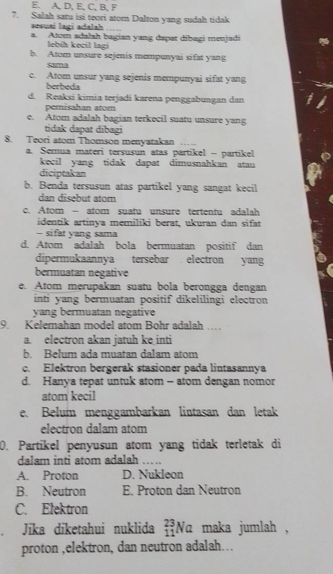 E. A, D, E, C, B, F
7. Salah satu isi teori atom Dalton yang sudah tidak
sesuaí lagi adalah_
a. Atom adałah bagian yang dapat dībagi menjadi
lebíḥ kecil lagi
b. Atom unsure sejenis mempunyai sifat yang
same
c. Atom unsur yang sejenis mempunyai sifat yang
berbeda
d. Reaksi kimia terjadi karena penggabungan dan
pemisahan atom
e. Atom adalah bagian terkecil suatu unsure yang
tidak dapat dībagi
8. Teori atom Thomson menyatakan_
a. Semua materi tersusun atas partikel - partikel
kecil yang tidak dapat dimusnahkan atau 
diciptakan
b. Benda tersusun atas partikel yang sangat kecil
dan disebut atom
c. Atom - atom suatu unsure tertentu adalah
identik artinya memiliki berat, ukuran dan sifat
- sifat yang sama
d. Atom adalah bola bermuatan positif dan
dipermukaannya tersebar electron yang
bermuatan negative
e. Atom merupakan suatu bola berongga dengan
inti yang bermuatan positif dikelilingi electron 
yang bermuatan negative
9. Kelemahan model atom Bohr adalah ...
a. electron akan jatuh ke inti
b. Belum ada muatan dalam atom
c. Elektron bergerak stasioner pada lintasannya
d. Hanya tepat untuk atom - atom dengan nomor
atom kecil
e. Bełum menggambarkan lintasan dan letak
electron dalam atom
0. Partikel penyusun atom yang tidak terletak di
dalam inti atom adalah ……_
A. Proton D. Nukleon
B. Neutron E. Proton dan Neutron
C. Elektron
Jika diketahui nuklida beginarrayr 23 11endarray Na maka jumlah,
proton ,elektron, dan neutron adalah…