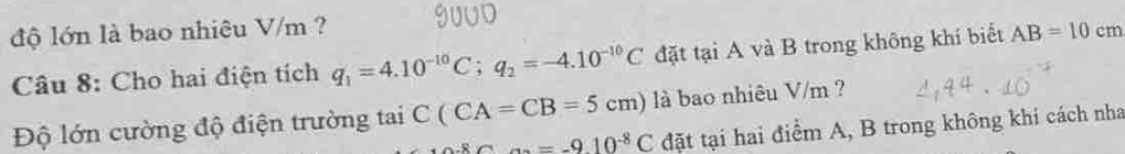 độ lớn là bao nhiêu V/m ? 9UUD 
Câu 8: Cho hai điện tích q_1=4.10^(-10)C; q_2=-4.10^(-10)C đặt tại A và B trong không khí biết AB=10cm
Độ lớn cường độ điện trường tai C(CA=CB=5cm) là bao nhiêu V/m ?
_ a_2=-9.10^(-8)C đặt tại hai điểm A, B trong không khi cách nha