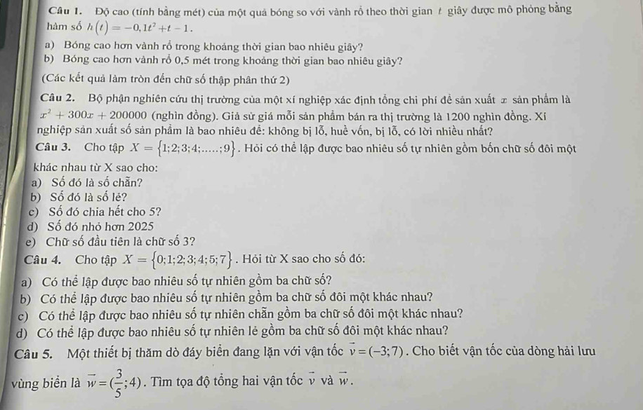 Độ cao (tính bằng mét) của một quả bóng so với vành rồ theo thời gian # giây được mô phỏng bằng
hàm số h(t)=-0,1t^2+t-1.
a) Bóng cao hơn vành rồ trong khoảng thời gian bao nhiêu giây?
b) Bóng cao hơn vành rổ 0,5 mét trong khoảng thời gian bao nhiêu giây?
(Các kết quả làm tròn đến chữ số thập phân thứ 2)
Câu 2. Bộ phận nghiên cứu thị trường của một xí nghiệp xác định tổng chi phí đề sản xuất x sản phẩm là
x^2+300x+200000 (nghìn đồng). Giả sử giá mỗi sản phẩm bán ra thị trường là 1200 nghìn đồng. Xi
nghiệp sản xuất số sản phẩm là bao nhiêu đề: không bị lỗ, huề vốn, bị lỗ, có lời nhiều nhất?
Câu 3. Cho tập X= 1;2;3;4;....;9. Hỏi có thể lập được bao nhiêu số tự nhiên gồm bốn chữ số đôi một
khác nhau từ X sao cho:
a) Số đó là số chẵn?
b) Số đó là số lẻ?
c) Số đó chia hết cho 5?
d) Số đó nhỏ hơn 2025
e) Chữ số đầu tiên là chữ số 3?
Câu 4. Cho tập X= 0;1;2;3;4;5;7.  Hỏi từ X sao cho số đó:
a) Có thể lập được bao nhiêu số tự nhiên gồm ba chữ số?
b) Có thể lập được bao nhiêu số tự nhiên gồm ba chữ số đôi một khác nhau?
c) Có thể lập được bao nhiêu số tự nhiên chẵn gồm ba chữ số đôi một khác nhau?
d) Có thể lập được bao nhiêu số tự nhiên lẻ gồm ba chữ số đôi một khác nhau?
Câu 5. Một thiết bị thăm dò đáy biển đang lặn với vận tốc vector v=(-3;7). Cho biết vận tốc của dòng hải lưu
vùng biển là vector w=( 3/5 ;4). Tìm tọa độ tổng hai vận tốc v và overline y ,