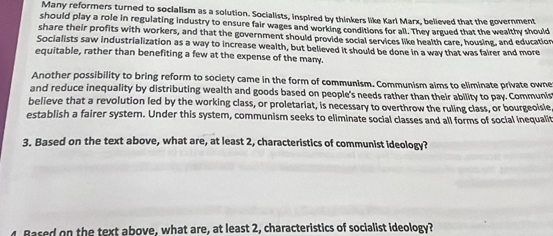 Many reformers turned to socialism as a solution. Socialists, inspired by thinkers like Karl Marx, believed that the government 
should play a role in regulating industry to ensure fair wages and working conditions for all. They argued that the wealthy should 
share their profits with workers, and that the government should provide social services like health care, housing, and education 
Socialists saw industrialization as a way to increase wealth, but believed it should be done in a way that was fairer and more 
equitable, rather than benefiting a few at the expense of the many. 
Another possibility to bring reform to society came in the form of communism. Communism aims to eliminate private owne 
and reduce inequality by distributing wealth and goods based on people’s needs rather than their ability to pay. Communis 
believe that a revolution led by the working class, or proletariat, is necessary to overthrow the ruling class, or bourgeoisie 
establish a fairer system. Under this system, communism seeks to eliminate social classes and all forms of social inequalit 
3. Based on the text above, what are, at least 2, characteristics of communist ideology? 
4. Based on the text above, what are, at least 2, characteristics of socialist ideology?