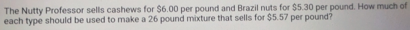 The Nutty Professor sells cashews for $6.00 per pound and Brazil nuts for $5.30 per pound. How much of 
each type should be used to make a 26 pound mixture that sells for $5.57 per pound?