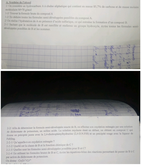 Synthèse de l'alcool 
l/ On considère un hydrocarbure A à chaîne aliphatique qui contient en masse 85,7% de carbone et de masse molaire 
moléculaire M=70 g/mol
1-2/ Trouver la formule brute du composé A 
1-2/ En déduire toutes les formules semi-développées possibles du composé A 
2/ On réalise l'hydratation de A en présence d'acide sulfurique, ce qui entraîne la formation d'un composé B. 
2-1/ Sachant que la molécule de B est ramifiée et renferme un groupe hydroxyle, écrire toutes les formules semi- 
développées possibles de B et les nommer. 
Us 
2-2/ Afin de déterminer la formule semi-développée exacte de B, on effectue son oxydation ménagée par une solution 
de dichromate de potassium, en milieu acide. La solution oxydante étant en défaut, on obtient un composé C qui 
donne un précipité jaune avec la 2,4 -dinitrophénylhydrazine (2,4-D.N.P.H) et un précipité rouge avec la liqueur de 
Fehling. 
2-2-1/ Qu'appelle-t-on oxydation ménagée ? 
2-2-2/ Quellé est la classe de B et la fonction chimique de C ? 
2-2-3/ Quelles sont les formules semi-développées possibles pour B et C? 
2-2-4/ En utilisant les formules brutes de B et C, écrire les équations-bilan des réactions permettant de passer de B à C 
par action du dichromate de potassium. 
On donne : Cr_2O_7^((2-)/Cr^3+)