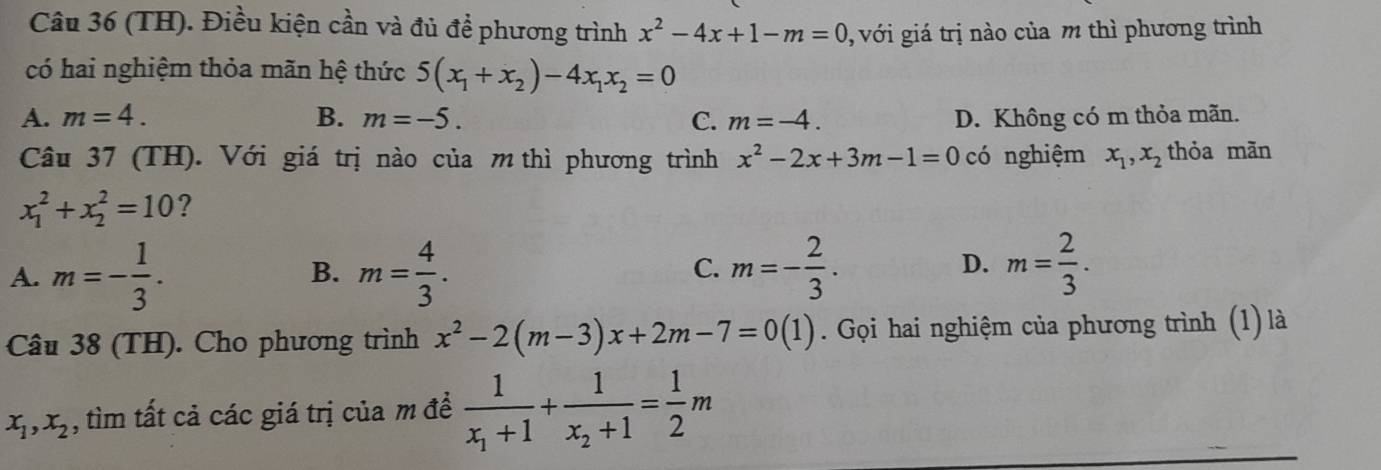 (TH). Điều kiện cần và đủ để phương trình x^2-4x+1-m=0 0, với giá trị nào của m thì phương trình
có hai nghiệm thỏa mãn hệ thức 5(x_1+x_2)-4x_1x_2=0
A. m=4. B. m=-5. C. m=-4. D. Không có m thỏa mãn.
Câu 37 (TH). Với giá trị nào của m thì phương trình x^2-2x+3m-1=0 có nghiệm x_1, x_2 thỏa mãn
x_1^(2+x_2^2=10 ?
D.
A. m=-frac 1)3. m= 4/3 . m=- 2/3 . m= 2/3 . 
B.
C.
Câu 38 (TH). Cho phương trình x^2-2(m-3)x+2m-7=0(1). Gọi hai nghiệm của phương trình (1) là
x_1, x_2 , tìm tất cả các giá trị của m để frac 1x_1+1+frac 1x_2+1= 1/2 m