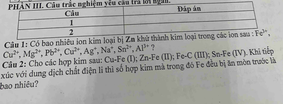 Có bao nhiêu ion
Cu^(2+),Mg^(2+),Pb^(2+),Cu^(2+),Ag^+,Na^+,Sn^(2+),Al^(3+) ?
Câu 2: Cho các hợp kim sau: Cu-Fe (I); Zn-Fe (II); Fe-C (III); Sn-Fe (IV). Khi tiếp
xúc với dung dịch chất điện li thì số hợp kim mà trong đó Fe đều bị ăn mòn trước là
bao nhiêu?