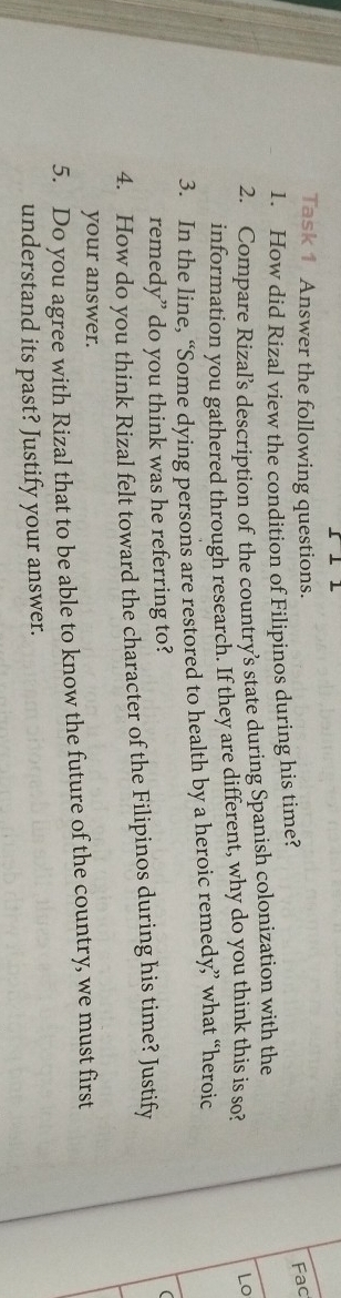 Task 1 Answer the following questions. 
1. How did Rizal view the condition of Filipinos during his time? 
Fac 
2. Compare Rizal’s description of the country’s state during Spanish colonization with the 
information you gathered through research. If they are different, why do you think this is so? 
Lo 
3. In the line, “Some dying persons are restored to health by a heroic remedy” what “heroic 
remedy” do you think was he referring to? 
 
4. How do you think Rizal felt toward the character of the Filipinos during his time? Justify 
your answer. 
5. Do you agree with Rizal that to be able to know the future of the country, we must first 
understand its past? Justify your answer.