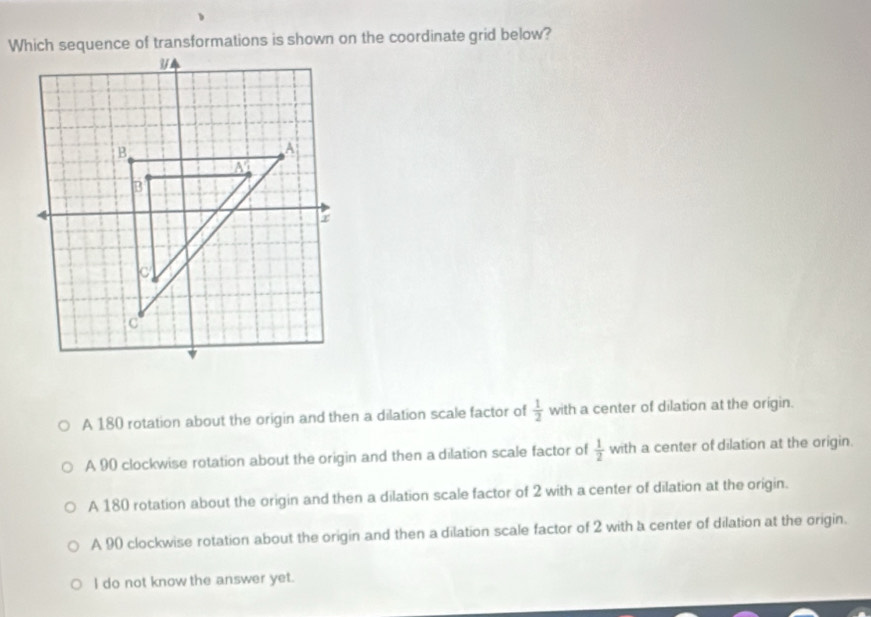 Which sequence of transformations is shown on the coordinate grid below?
A 180 rotation about the origin and then a dilation scale factor of  1/2  with a center of dilation at the origin.
A 90 clockwise rotation about the origin and then a dilation scale factor of  1/2  with a center of dilation at the origin.
A 180 rotation about the origin and then a dilation scale factor of 2 with a center of dilation at the origin.
A 90 clockwise rotation about the origin and then a dilation scale factor of 2 with a center of dilation at the origin.
I do not know the answer yet.