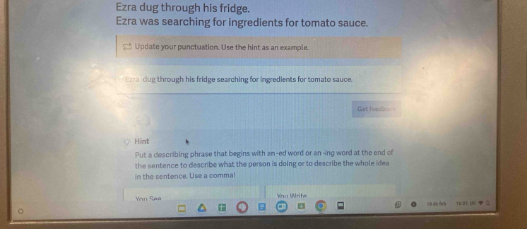 Ezra dug through his fridge. 
Ezra was searching for ingredients for tomato sauce. 
Update your punctuation. Use the hint as an example. 
Ezra dug through his fridge searching for ingredients for tomato sauce. 
Get feedbac 
Hint 
Put a describing phrase that begins with an -ed word or an -ing word at the end of 
the sentence to describe what the person is doing or to describe the whole idea 
in the sentence. Use a comma! 
You See You Write 
1 de feb 16:01 US 7