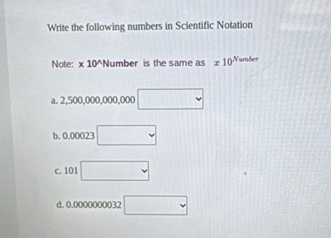 Write the following numbers in Scientific Notation
Note: * 10^(wedge) N uml oer is the same as x10^(Number)
a. 2,500,000,000, 000 □
b. 0.00023 □
c. 101 □
d. 0. alpha 10 0000032 □