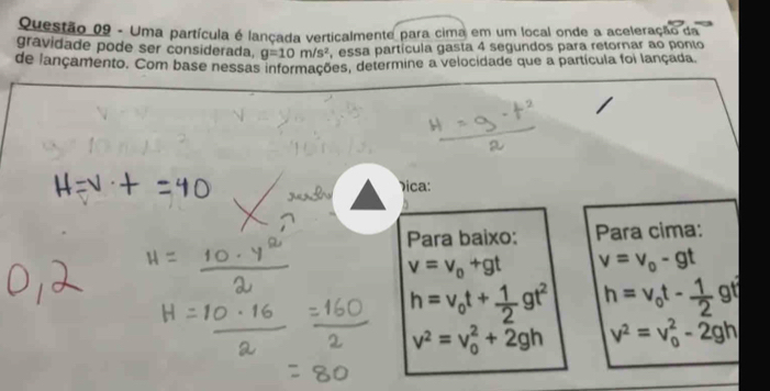 Uma partícula é lançada verticalmente para cima em um local onde a aceleração da 
gravidade pode ser considerada, g=10m/s^2 , essa partícula gasta 4 segundos para retornar ao ponto 
de lançamento. Com base nessas informações, determine a velocidade que a partícula foi lançada 
ica: 
Para baixo: Para cima:
v=v_0+gt v=v_0-gt
h=v_0t+ 1/2 gt^2 h=v_0t- 1/2  gt
v^2=v_0^(2+2gh v^2)=v_0^2-2gh