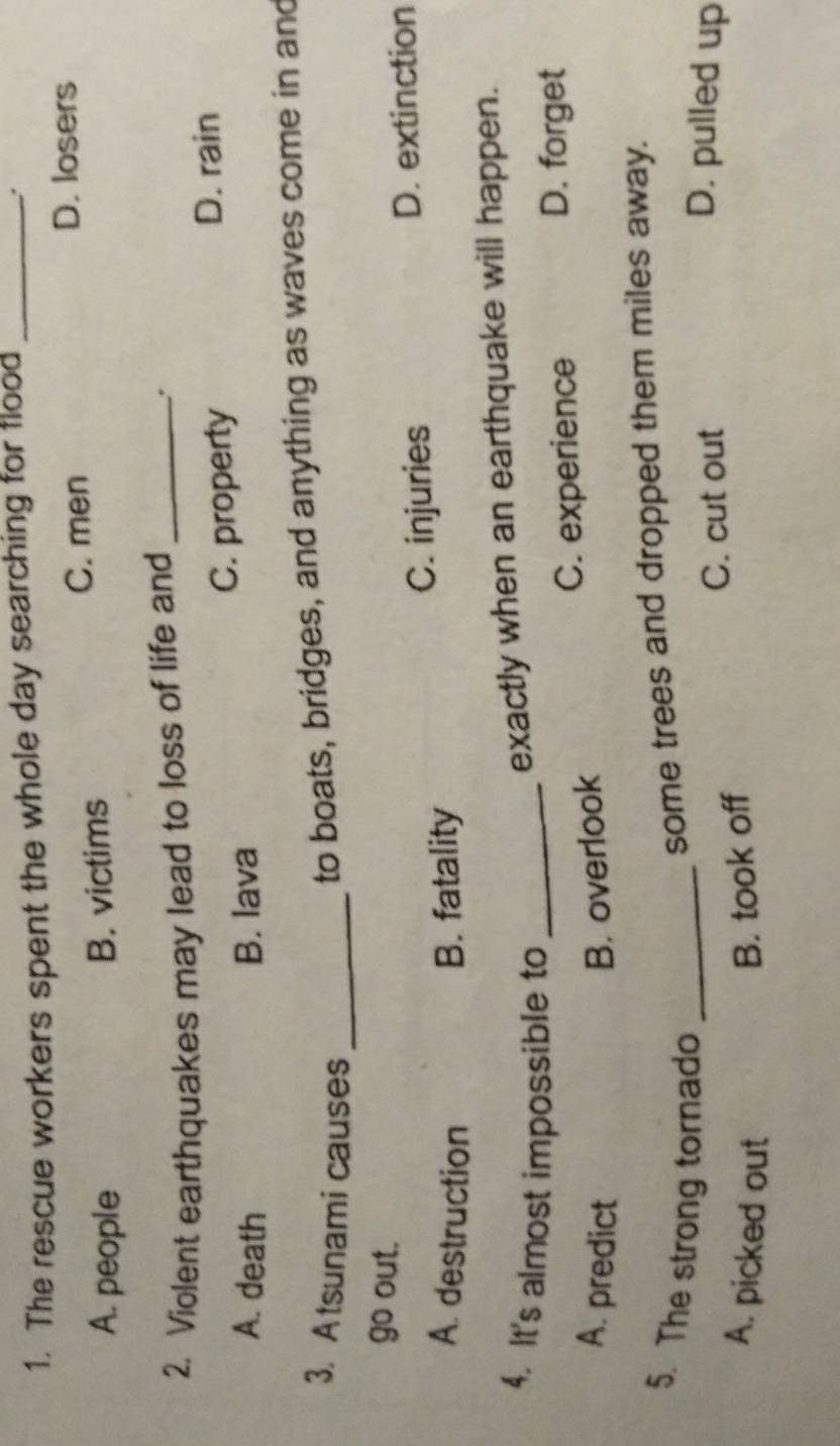 The rescue workers spent the whole day searching for flood_
.
C. men D. losers
A. people B. victims
2. Violent earthquakes may lead to loss of life and _:
A. death B. lava C. property
D. rain
3. Atsunami causes_
to boats, bridges, and anything as waves come in and
go out.
C. injuries D. extinction
A. destruction B. fatality
4. It's almost impossible to_
exactly when an earthquake will happen.
C. experience D. forget
A. predict B. overlook
some trees and dropped them miles away.
5. The strong tornado _D. pulled up
C. cut out
A. picked out B. took off