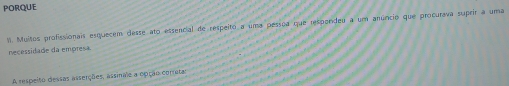 PORQUE 
I. Muitos profissionais esquecem desse ato essencial de respeito a uma pessoa que respordeu a um anúncio que procurava suprir a uma 
necessidade da empresa 
A respeito dessas asserções, assinae a opção corratar