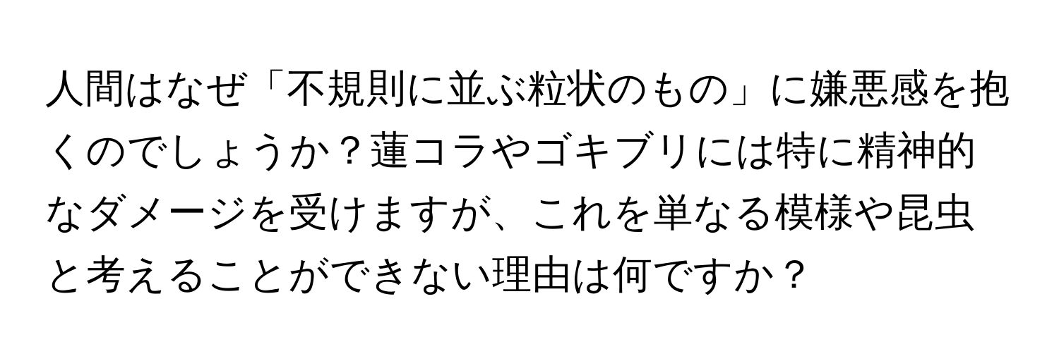 人間はなぜ「不規則に並ぶ粒状のもの」に嫌悪感を抱くのでしょうか？蓮コラやゴキブリには特に精神的なダメージを受けますが、これを単なる模様や昆虫と考えることができない理由は何ですか？