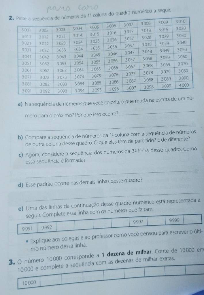 na do quadro numérico a seguir.
a) Na sequência de números que você coloriu, o que muda na escrita de
mero para o próximo? Por que isso ocorre?
_
_
b) Compare a sequência de números da 1^(_ △) coluna com a sequência de números
de outra coluna desse quadro. O que elas têm de parecido? E de diferente?
c) Agora, considere a sequência dos números da 3^(_ a) linha desse quadro. Como
essa sequência é formada?
_
d) Esse padrão ocorre nas demais linhas desse quadro?
_
e) Uma das linhas da continuação desse quadro numérico está representada a
seguir. Complete essa linha com os números que faltam.
9997 9 999
9 991 9 992
Explique aos colegas e ao professor como você pensou para escrever o últi-
mo número dessa linha.
3. O número 10000 corresponde a 1 dezena de milhar. Conte de 10000 em
as de milhar exatas.