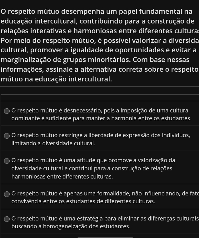 respeito mútuo desempenha um papel fundamental na
educação intercultural, contribuindo para a construção de
relações interativas e harmoniosas entre diferentes cultura
Por meio do respeito mútuo, é possível valorizar a diversida
cultural, promover a igualdade de oportunidades e evitar a
marginalização de grupos minoritários. Com base nessas
informações, assinale a alternativa correta sobre o respeito
mútuo na educação intercultural.
O respeito mútuo é desnecessário, pois a imposição de uma cultura
dominante é suficiente para manter a harmonia entre os estudantes.
O respeito mútuo restringe a liberdade de expressão dos indivíduos,
limitando a diversidade cultural.
O respeito mútuo é uma atitude que promove a valorização da
diversidade cultural e contribui para a construção de relações
harmoniosas entre diferentes culturas.
O respeito mútuo é apenas uma formalidade, não influenciando, de fato
convivência entre os estudantes de diferentes culturas.
O respeito mútuo é uma estratégia para eliminar as diferenças culturais
buscando a homogeneização dos estudantes.