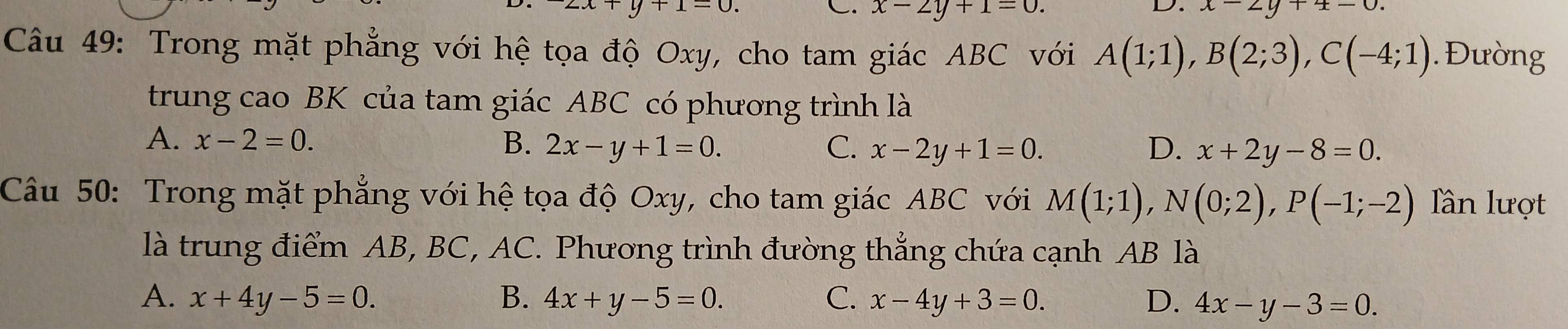 y+1-0
C. x-2y+1=0. 
D. x-2y+ x-0
Câu 49: Trong mặt phẳng với hệ tọa độ Oxy, cho tam giác ABC với A(1;1), B(2;3), C(-4;1). Đường
trung cao BK của tam giác ABC có phương trình là
A. x-2=0. B. 2x-y+1=0. C. x-2y+1=0. D. x+2y-8=0. 
Câu 50: Trong mặt phẳng với hệ tọa độ Oxy, cho tam giác ABC với M(1;1), N(0;2), P(-1;-2) Tần lượt
là trung điểm AB, BC, AC. Phương trình đường thắng chứa cạnh AB là
A. x+4y-5=0. B. 4x+y-5=0. C. x-4y+3=0. D. 4x-y-3=0.