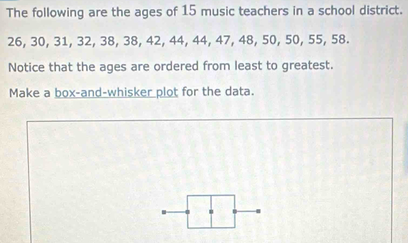 The following are the ages of 15 music teachers in a school district.
26, 30, 31, 32, 38, 38, 42, 44, 44, 47, 48, 50, 50, 55, 58. 
Notice that the ages are ordered from least to greatest. 
Make a box-and-whisker plot for the data.