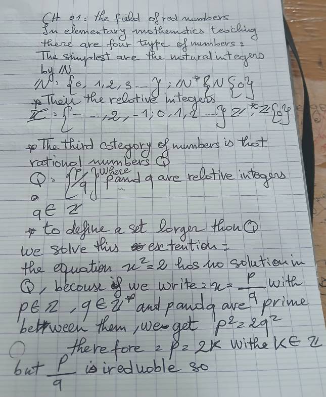 CH o1 : the fild of red numbers 
In elementary mothemotics teaching 
there are four type of numbers: 
The simplest are the wotural integens 
by y=1
N^((circ)^,  0,1,2,3,_ )y:1N^(to) 0
Their the rel
x·  --1,2,-1,0,1,2- z,^*,z 0
the third estegory of mumbers is thot 
rationol numbers
Q= 1/9 Where 
pand g are reletive integens
9∈ Z
to define a set lorger thou 
we golve this extention 
the equation x^2=2 hosw solutionmn 
1 , becouse if we write? x= p/a  with
p∈ π , q∈ π^* and pandg are prime 
beltween them, we get p^2=2q^2
there fore 2p=2k withe k∈ Z
6n+frac p^2 is ireduoble g0