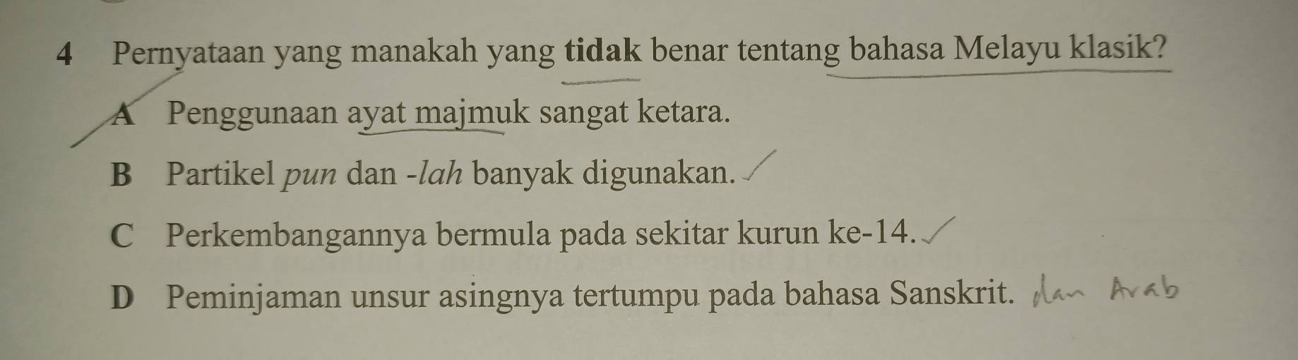 Pernyataan yang manakah yang tidak benar tentang bahasa Melayu klasik?
A Penggunaan ayat majmuk sangat ketara.
B Partikel pun dan -lah banyak digunakan.
C Perkembangannya bermula pada sekitar kurun ke -14.
D Peminjaman unsur asingnya tertumpu pada bahasa Sanskrit.