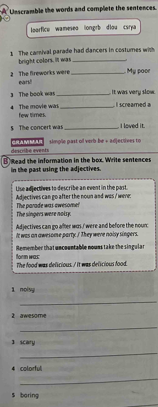 a Unscramble the words and complete the sentences. 
a 
loorflcu wameseo longrb dlou csrya 
1 The carnival parade had dancers in costumes with 
bright colors. It was_ 
. 
2 The fireworks were _. My poor 
ears! 
3 The book was _. It was very slow. 
4 The movie was _. I screamed a 
few times. 
5 The concert was _. I loved it. 
GRAMMAR simple past of verb be + adjectives to 
describe events 
B Read the information in the box. Write sentences 
in the past using the adjectives. 
Use adjectives to describe an event in the past. 
Adjectives can go after the noun and was / were: 
The parade was awesome! 
The singers were noisy. 
Adjectives can go after was / were and before the noun: 
It was an awesome party. / They were noisy singers. 
Remember that uncountable nouns take the singular 
form was: 
The food was delicious. / It was delicious food. 
1 noisy 
_ 
2 awesome 
_ 
3 scary 
_ 
4 colorful 
_ 
5 boring