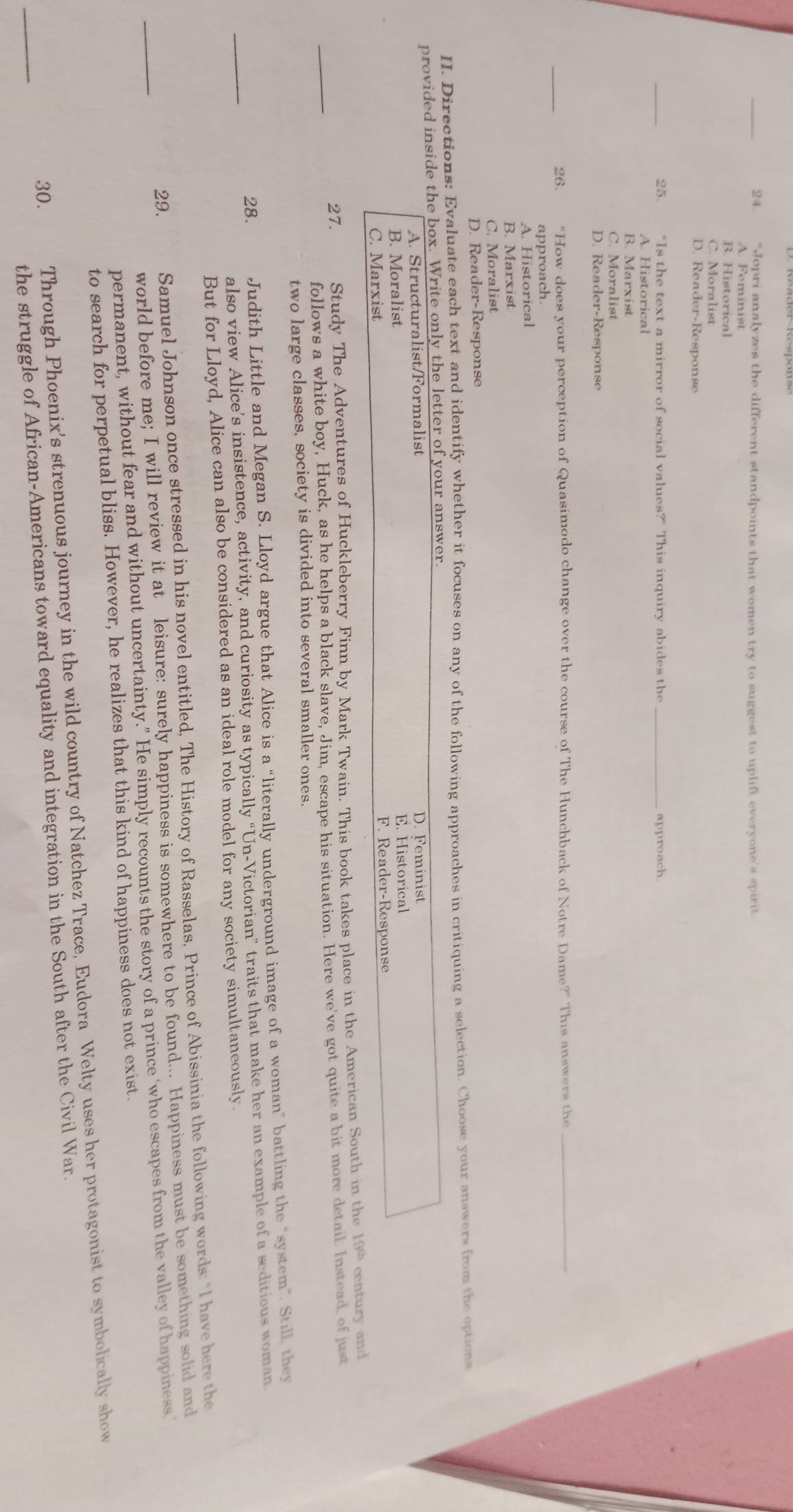 "Jopri analyzes the different standpoints that women try to suggest to uplift everyone's spirit
A. Feminist
B. Historical
C. Moralist
D. Reader-Response
25. “Is the text a mirror of social values?” This inquiry abides the approach.
A. Historical
B. Marxist
C. Moralist
D. Reader-Response
26. “How does your perception of Quasimodo change over the course of The Hunchback of Notre Dame?” This answers the_
approach.
A. Historical
B. Marxist
C. Moralist
D. Reader-Response
II. Directions: Evaluate each text and identify whether it focuses on any of the following approaches in critiquing a selection. Choose your answers from the options
provided inside the box. Write only the letter of your answer.
A. Structuralist/Formalist D. Feminist
B. Moralist E. Historical
C. Marxist F. Reader-Response
_
27. Study The Adventures of Huckleberry Finn by Mark Twain. This book takes place in the American South in the 199 century and
follows a white boy, Huck, as he helps a black slave, Jim, escape his situation. Here we've got quite a bit more detail. Instead, of just
two large classes, society is divided into several smaller ones.
_
28. Judith Little and Megan S. Lloyd argue that Alice is a “literally underground image of a woman” battling the “system”. Still, they
also view Alice’s insistence, activity, and curiosity as typically “Un-Victorian” traits that make her an example of a seditious woman
But for Lloyd, Alice can also be considered as an ideal role model for any society simultaneously.
_
29. Samuel Johnson once stressed in his novel entitled, The History of Rasselas, Prince of Abissinia the following words: “I have here the
world before me; I will review it at leisure: surely happiness is somewhere to be found... Happiness must be something solid and
permanent, without fear and without uncertainty.” He simply recounts the story of a prince ‘who escapes from the valley of happiness
to search for perpetual bliss. However, he realizes that this kind of happiness does not exist.
_
30. Through Phoenix's strenuous journey in the wild country of Natchez Trace, Eudora Welty uses her protagonist to symbolically show
the struggle of African-Americans toward equality and integration in the South after the Civil War.