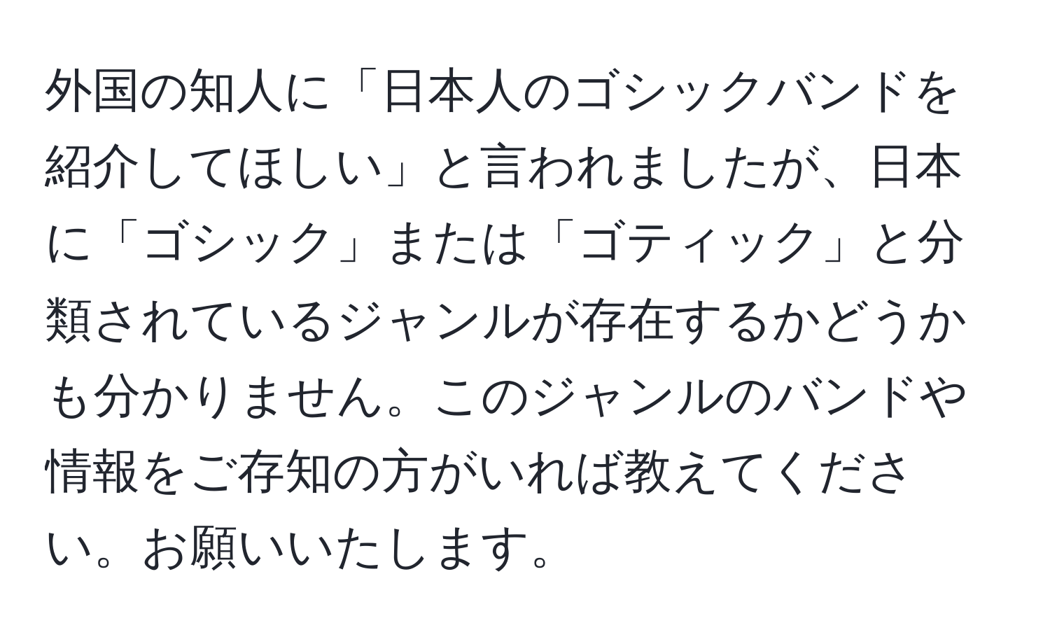 外国の知人に「日本人のゴシックバンドを紹介してほしい」と言われましたが、日本に「ゴシック」または「ゴティック」と分類されているジャンルが存在するかどうかも分かりません。このジャンルのバンドや情報をご存知の方がいれば教えてください。お願いいたします。