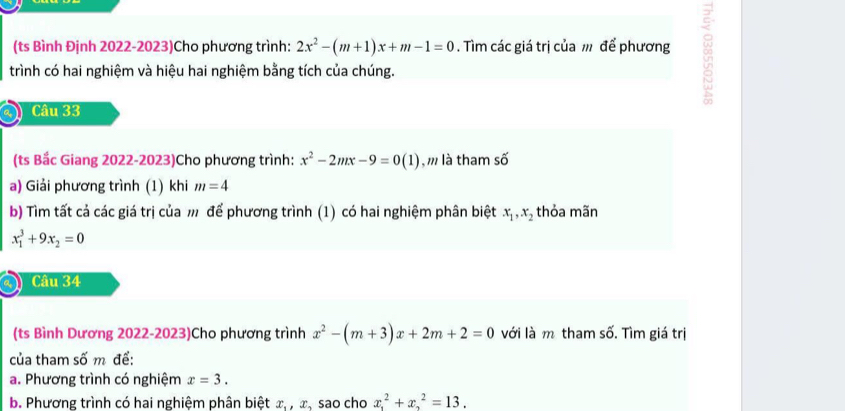 (ts Bình Định 2022-2023)Cho phương trình: 2x^2-(m+1)x+m-1=0. Tìm các giá trị của m để phương 
trình có hai nghiệm và hiệu hai nghiệm bằng tích của chúng. 
Câu 33 
(ts Bắc Giang 2022-2023)Cho phương trình: x^2-2mx-9=0(1) ,m là tham số 
a) Giải phương trình (1) khi m=4
b) Tìm tất cả các giá trị của m để phương trình (1) có hai nghiệm phân biệt x_1, x_2 thỏa mãn
x_1^(3+9x_2)=0
Câu 34 
s_2 
(ts Bình Dương 2022-2023)Cho phương trình x^2-(m+3)x+2m+2=0 với là m tham s . Tìm giá trị 
của tham số m để: 
a. Phương trình có nghiệm x=3. 
b. Phương trình có hai nghiệm phân biệt x_1, x , sao cho x^2_1+x^2_2=13.