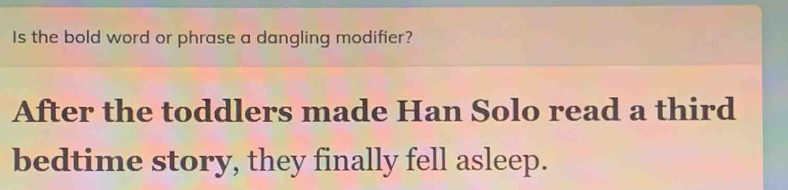 Is the bold word or phrase a dangling modifier? 
After the toddlers made Han Solo read a third 
bedtime story, they finally fell asleep.