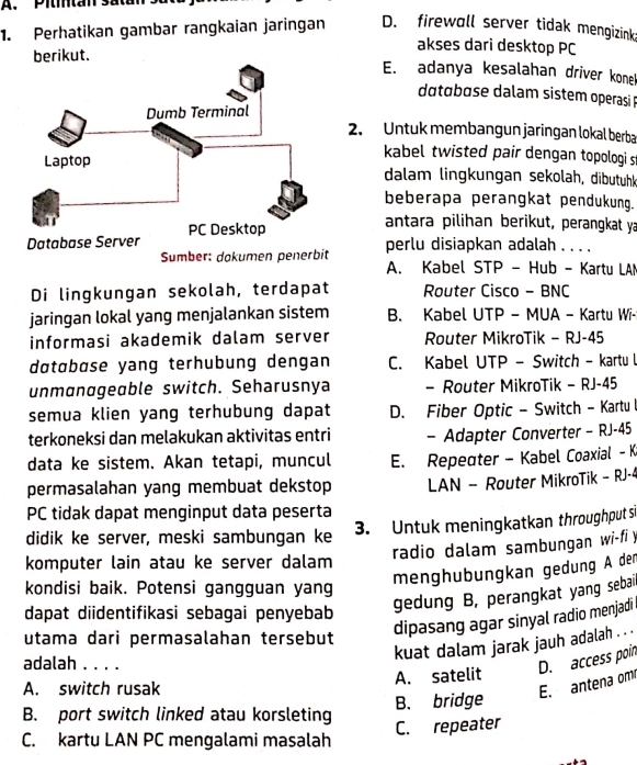 Pititan sata
1. Perhatikan gambar rangkaian jaringan D. firewall server tidak mengizink
berikut.
akses dari desktop PC
E. adanya kesalahan driver konek
dotɑbase dalam sistem operasi 
2. Untuk membangun jaringan lokal berba
kabel twisted pair dengan topologi s
dalam lingkungan sekolah, dibutuhk
beberapa perangkat pendukung.
antara pilihan berikut, perangkat ya
perlu disiapkan adalah . . . .
Sumber: dokumen penerbit A. Kabel STP - Hub - Kartu LAM
Di lingkungan sekolah, terdapat Router Cisco - BNC
jaringan lokal yang menjalankan sistem B. Kabel UTP - MUA - Kartu Wi-
informasi akademik dalam server Router MikroTik - RJ-45
døtøbøse yang terhubung dengan C. Kabel UTP - Switch - kartu l
unmanageable switch. Seharusnya - Router MikroTik - RJ-45
semua klien yang terhubung dapat D. Fiber Optic - Switch - Kartu l
terkoneksi dan melakukan aktivitas entri - Adapter Converter - RJ-45
data ke sistem. Akan tetapi, muncul E. Repeater - Kabel Coaxial -K
permasalahan yang membuat dekstop LAN - Router MikroTik - RJ-4
PC tidak dapat menginput data peserta
didik ke server, meski sambungan ke
3. Untuk meningkatkan throughput si
radio dalam sambungan wi-fi y
komputer lain atau ke server dalam
menghubungkan gedung A der
kondisi baik. Potensi gangguan yang
dapat diidentifikasi sebagai penyebab
gedung B, perangkat yang sebail
utama dari permasalahan tersebut
dipasang agar sinyal radio menjadi 
kuat dalam jarak jauh adalah . ..
adalah . . . .
A. satelit
D. access poin
A. switch rusak
E. antena om
B. port switch linked atau korsleting B. bridge
C. repeater
C. kartu LAN PC mengalami masalah