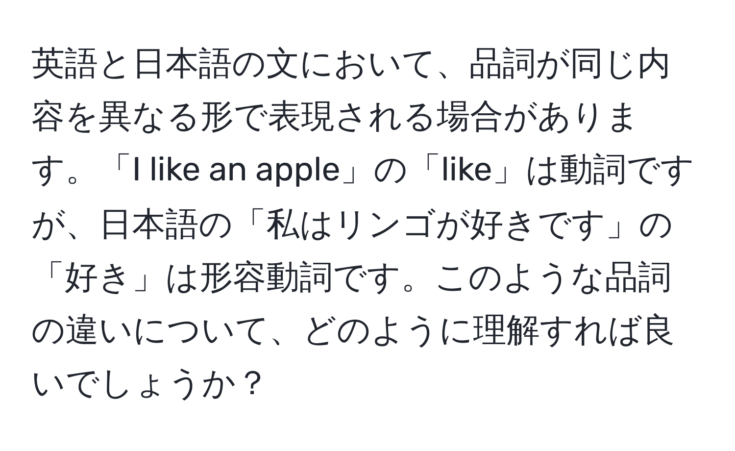 英語と日本語の文において、品詞が同じ内容を異なる形で表現される場合があります。「I like an apple」の「like」は動詞ですが、日本語の「私はリンゴが好きです」の「好き」は形容動詞です。このような品詞の違いについて、どのように理解すれば良いでしょうか？