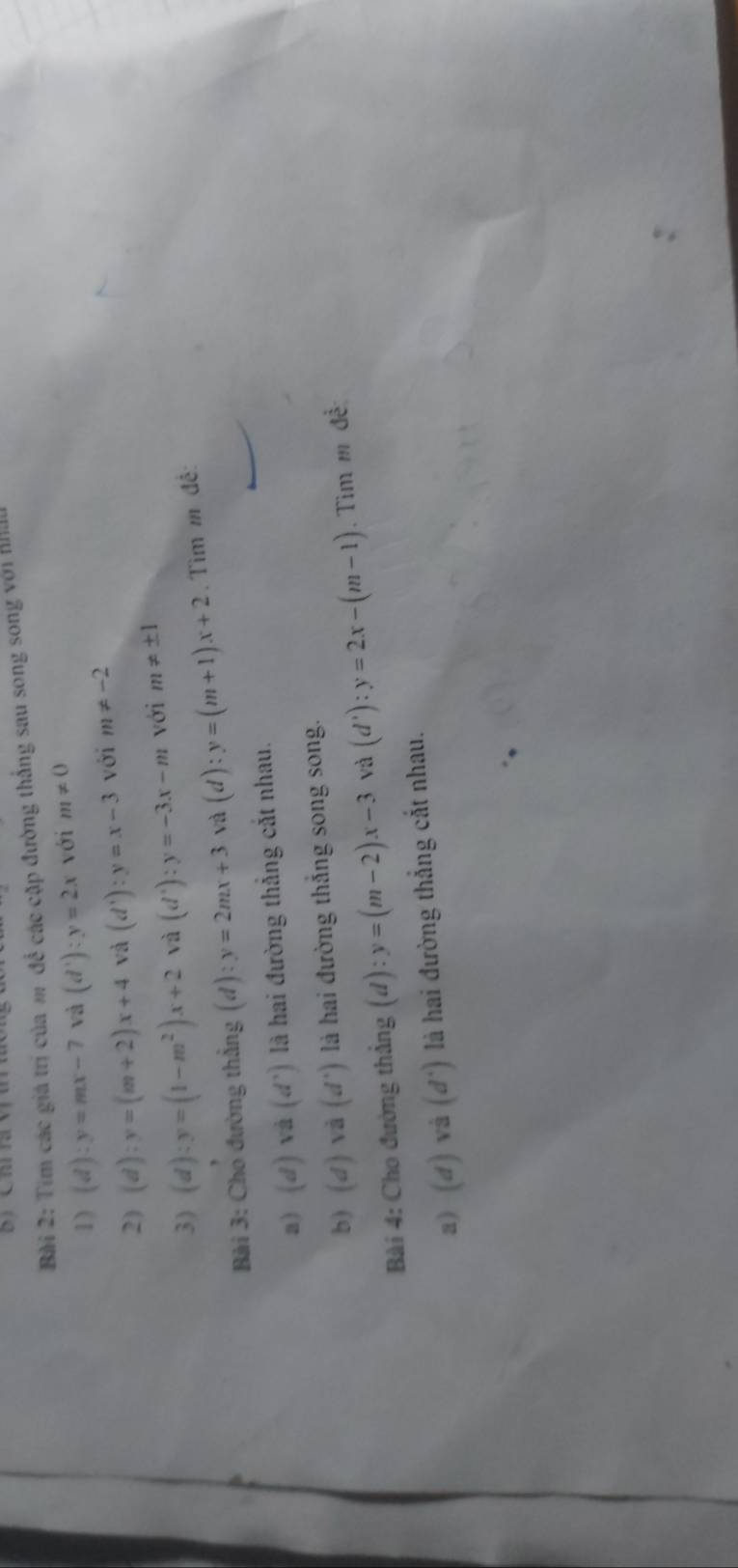 Tìm các giá trị của m để các cặp đường thắng sau song song với Ha 
1) (d):y=mx-7 và (d'):): y=2x với m!= 0
2) (d):y=(m+2)x+4 và (d'):y=x-3 với m!= -2
3) (d):y=(1-m^2)x+2 và (d^+):y=-3x-m với m!= ± 1
Bài 3: Cho đường thẳng (d):y=2mx+3 và (d):y=(m+1)x+2. Tìm m đề: 
a) (d)va(d') là hai đường thẳng cắt nhau. 
b) (d)vvector abeginpmatrix dendpmatrix là hai đường thắng song song. 
Bài 4: Cho đường thẳng (d) : y=(m-2)x-3 và (d'):y=2x-(m-1). Tìm m đề: 
a) (d)vi(d') là hai đường thắng cắt nhau.