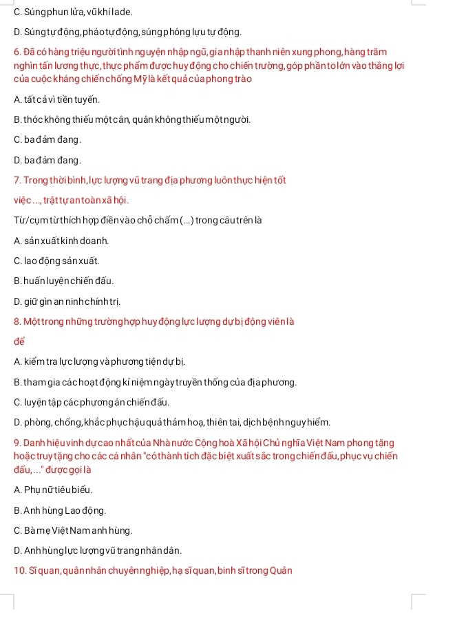 C. Súng phun lửa, vũ khí la de.
D. Súng tự động, pháo tự động, súng phóng lựu tự động.
6. Đã có hàng triệu người tình nguyện nhập ngũ, gia nhập thanh niên xung phong, hàng trăm
nghìn tấn lương thực, thực phẩm được huy động cho chiến trường, góp phần to lớn vào thắng lợi
của cuộc kháng chiến chống Mỹ là kết quả của phong trào
A. tất cả vì tiền tuyến.
B. thóc không thiếu một cân, quân không thiếu một người.
C. bađảm đang.
D. ba đảm đang.
7. Trong thời bình,lực lượng vũ trang địa phương luôn thực hiện tốt
việc ..., trật tự an toàn xã hội .
Từ/cụm từ thích hợp điền vào chỗ chấm (...) trong câu trên là
A. sản xuấtkinh doanh.
C. lao động sản xuất.
B. huấn luyện chiến đấu.
D. giữ gìn an ninh chính trị.
8. Một trong những trường hợp huy động lực lượng dự bị động viên là
để
A. kiểm tra lực lượng và phương tiện dự bị.
B. tham gia các hoạt động kỉ niệm ngày truyền thống của địa phương.
C. luyện tập các phương án chiến đấu.
D. phòng, chống, khắc phục hậu quả thảm hoạ, thiên tai, dịch bệnh nguy hiểm.
9. Danh hiệu vinh dự cao nhất của Nhà nước Cộng hoà Xã hội Chủ nghĩa Việt Nam phong tặng
hoặc truy tặng cho các cá nhân "có thành tích đặc biệt xuất sắc trong chiến đấu, phục vụ chiến
đấu, ..." được gọi là
A. Phu nữ tiêu biểu.
B. Anh hùng Lao động.
C. Bà mẹ Việt Nam anh hùng.
D. Anh hùng lực lượng vũ trang nhân dân.
10. Sĩ quan, quân nhân chuyên nghiệp, hạ sĩ quan, binh sĩ trong Quân