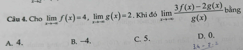 Cho limlimits _xto -∈fty f(x)=4, limlimits _xto -∈fty g(x)=2. Khi đó limlimits _xto -∈fty  (3f(x)-2g(x))/g(x)  bằng
A. 4. B. −4. C. 5. D. 0.