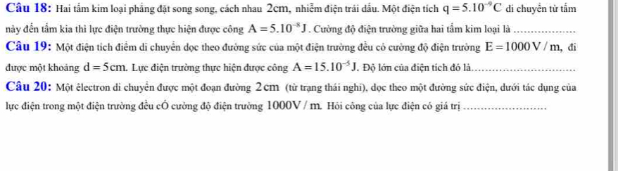 Hai tấm kim loại phẳng đặt song song, cách nhau 2cm, nhiễm điện trái dấu. Một điện tích q=5.10^(-9)C di chuyền từ tấm 
này đến tầm kia thì lực điện trường thực hiện được công A=5.10^(-8)J. Cường độ điện trường giữa hai tầm kim loại là_ 
Câu 19: Một điện tích điểm di chuyển dọc theo đường sức của một điện trường đều có cường độ điện trường E=1000V/m , đi 
được một khoảng d=5cm Lực điện trường thực hiện được công A=15.10^(-5)J. Độ lớn của điện tích đó là_ 
Câu 20: Một êlectron di chuyển được một đoạn đường 2 cm (từ trạng thái nghi), dọc theo một đường sức điện, dưới tác dụng của 
lực điện trong một điện trường đều cÓ cường độ điện trường 1000V/ m. Hỏi công của lực điện có giá trị_