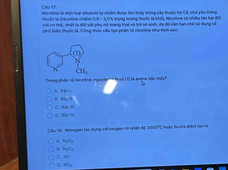 Nicotine là một loại alkaloid tự nhiên được tìm thấy trong cây thuộc họ Cá, chủ yếu trong
0.8-3.0° - trọng kượng thuốc là khô). Nicotine có nhiều tác hại đối
với cơ thể, nhất là đô  thuố c là (nicotine chiếm S với phụ nữ mang thai và trẻ sơ sinh, do đó cần hạn chế sử dụng và
phố biến thuốc là. Công thức cấu tạo phân tử nicotine như hình sau:
Trong phân tử nicotine, nguyên ** N số (1) là amine bậc máy?
A. bjeL
B BACBL
C BAcm
BA⊂ IV.
Câu 18: Nitrogen tác dụng với oxygen (ổ nhiệt độ 1009° C hoặc tia lửa điện) tạo ra
A N_2O_5
B. N_2O_3
NO
D NO_2
