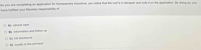 As you are completing an application for homeowners insurance, you notice that the roof is in disrepair and note it on the application. By doing so, you
have fulfilled your fiduciary responsibility of
A) utmost care
B) information and follow up
C) full disclosure
D) loyalty to the principal