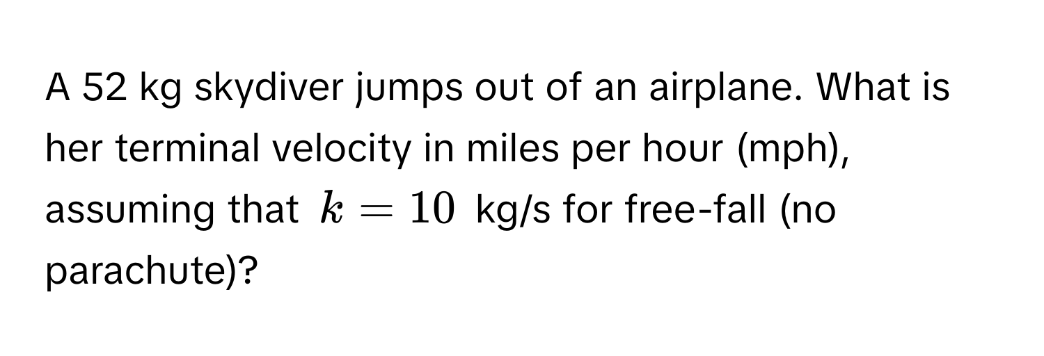 A 52 kg skydiver jumps out of an airplane. What is her terminal velocity in miles per hour (mph), assuming that $k = 10$ kg/s for free-fall (no parachute)?