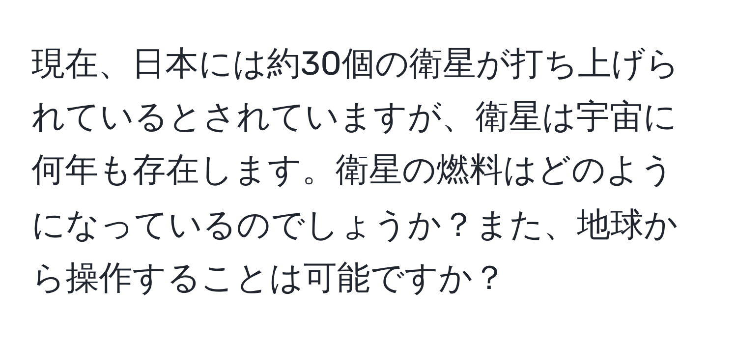 現在、日本には約30個の衛星が打ち上げられているとされていますが、衛星は宇宙に何年も存在します。衛星の燃料はどのようになっているのでしょうか？また、地球から操作することは可能ですか？