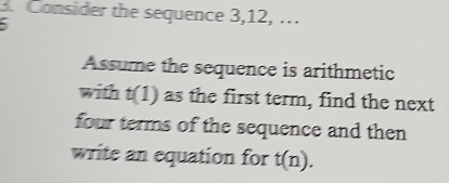 Consider the sequence 3, 12, ... 
Assume the sequence is arithmetic 
with t(1) as the first term, find the next 
four terms of the sequence and then 
write an equation for t(n).