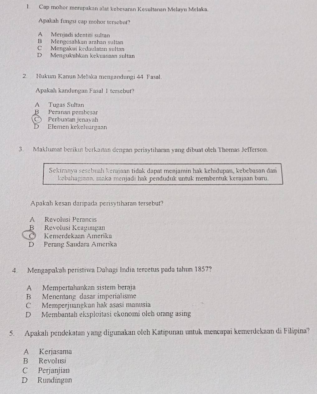 Cap mohor merupakan alat kebesaran Kesultanan Melayu Melaka.
Apakah fungsi cap mohor tersebut?
A Menjadi identiti sultan
B Mengesahkan arahan sultan
C Mengakui kedaulatan sultan
D Mengukuhkan kekuasaan sultan
2. Hukum Kanun Melaka mengandungi 44 Fasal.
Apakah kandungan Fasal 1 tersebut?
A Tugas Sultan
B Peranan pembesar
C Perbuatan jenayah
D Elemen kekeluargaan
3. Maklumat berikut berkaitan dengan perisytiharan yang dibuat oleh Thomas Jefferson.
Sekiranya sesebuah kerajaan tidak dapat menjamin hak kehidupan, kebebasan dan
kebahagiaan, maka menjadi hak penduduk untuk membentuk kerajaan baru.
Apakah kesan daripada perisytiharan tersebut?
A Revolusi Perancis
B Revolusi Keagungan
Kemerdekaan Amerika
D Perang Saudara Amerika
4. Mengapakah peristiwa Dahagi India tercetus pada tahun 1857?
A Mempertahankan sistem beraja
B Menentang dasar imperialisme
C Memperjuangkan hak asasi manusia
D Membantah eksploitasi ekonomi oleh orang asing
5. Apakah pendekatan yang digunakan oleh Katipunan untuk mencapai kemerdekaan di Filipina?
A Kerjasama
B Revolusi
C Perjanjian
D Rundingan