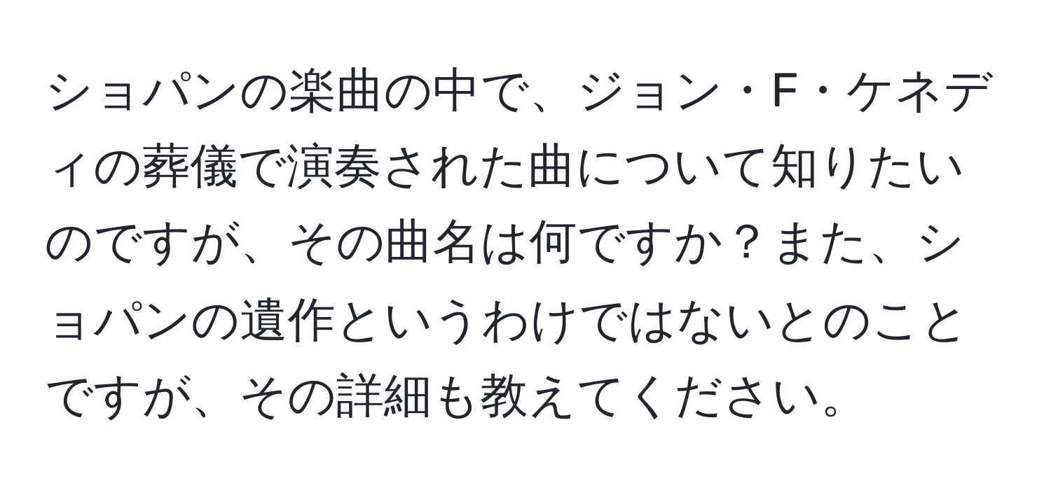 ショパンの楽曲の中で、ジョン・F・ケネディの葬儀で演奏された曲について知りたいのですが、その曲名は何ですか？また、ショパンの遺作というわけではないとのことですが、その詳細も教えてください。