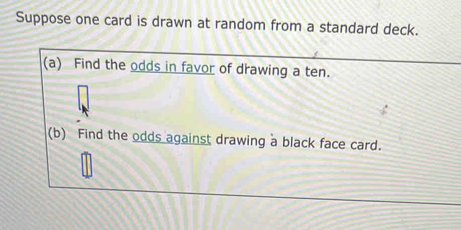 Suppose one card is drawn at random from a standard deck. 
(a) Find the odds in favor of drawing a ten. 
(b) Find the odds against drawing a black face card.