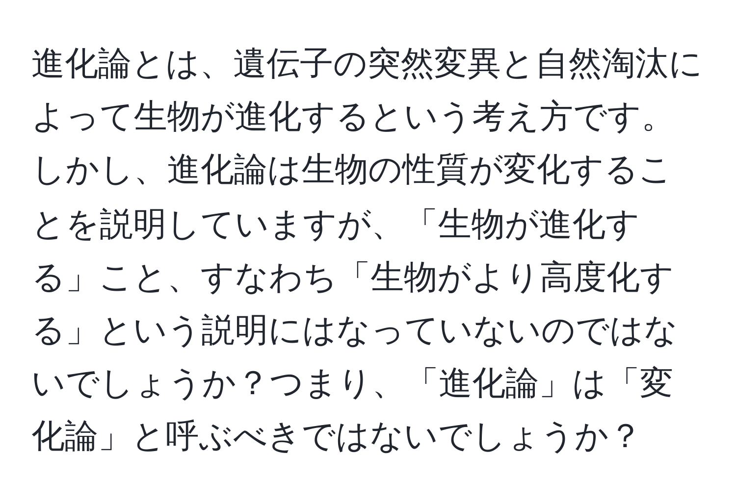 進化論とは、遺伝子の突然変異と自然淘汰によって生物が進化するという考え方です。しかし、進化論は生物の性質が変化することを説明していますが、「生物が進化する」こと、すなわち「生物がより高度化する」という説明にはなっていないのではないでしょうか？つまり、「進化論」は「変化論」と呼ぶべきではないでしょうか？