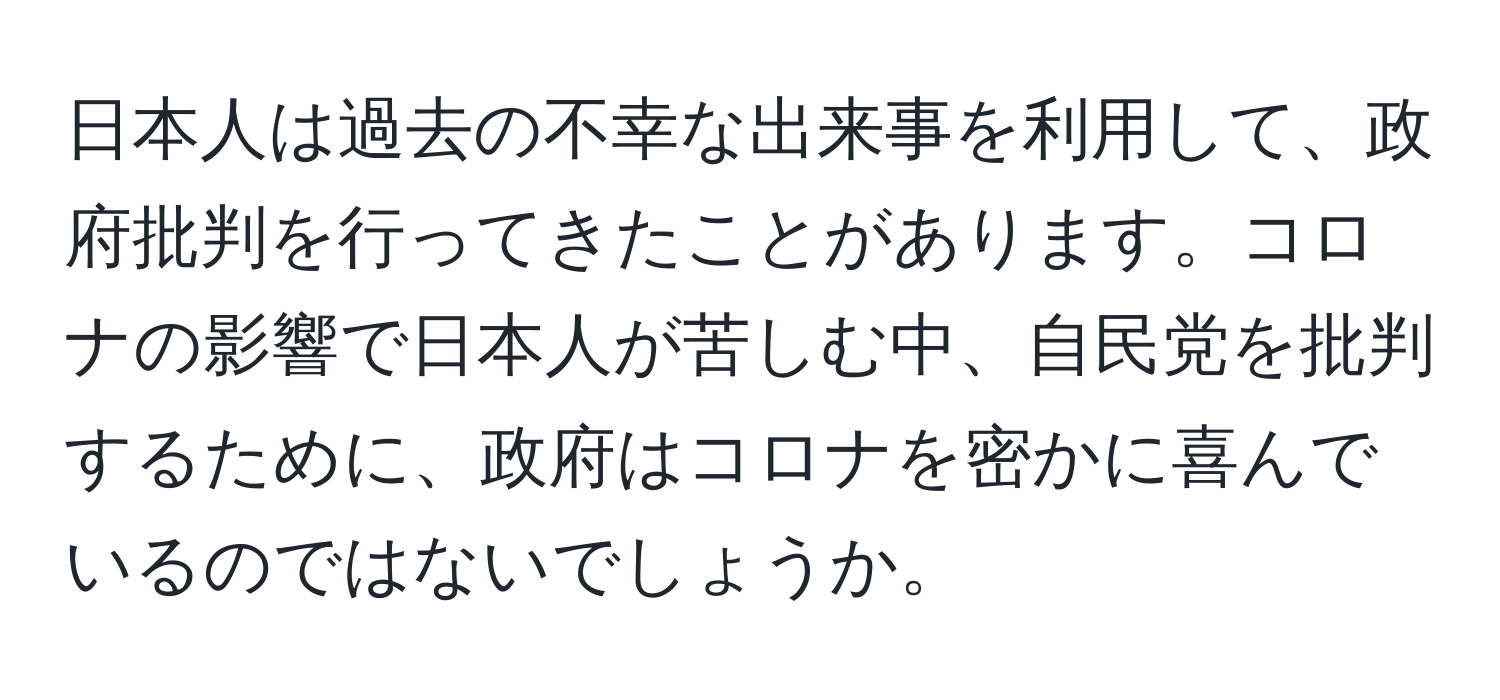 日本人は過去の不幸な出来事を利用して、政府批判を行ってきたことがあります。コロナの影響で日本人が苦しむ中、自民党を批判するために、政府はコロナを密かに喜んでいるのではないでしょうか。