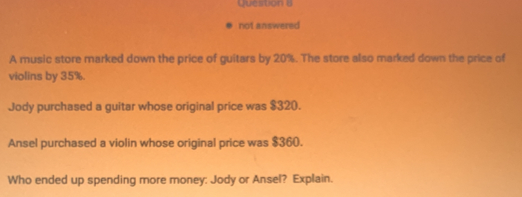 not answered 
A music store marked down the price of guitars by 20%. The store also marked down the price of 
violins by 35%. 
Jody purchased a guitar whose original price was $320. 
Ansel purchased a violin whose original price was $360. 
Who ended up spending more money: Jody or Ansel? Explain.