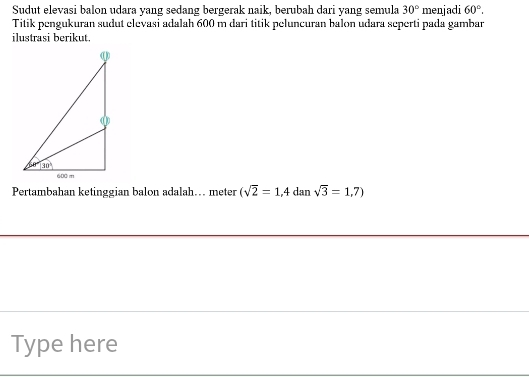 Sudut elevasi balon udara yang sedang bergerak naik, berubah dari yang semula 30° menjadi 60°.
Titik pengukuran sudut elevasi adalah 600 m dari titik peluncuran balon udara seperti pada gambar
ilustrasi berikut.
Pertambahan ketinggian balon adalah… meter (sqrt(2)=1,4 dan sqrt(3)=1,7)
Type here