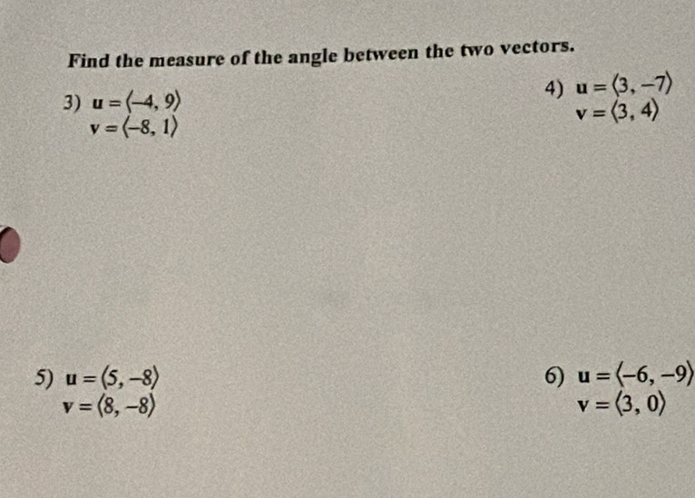 Find the measure of the angle between the two vectors. 
4) 
3) u=langle -4,9rangle u=langle 3,-7rangle
v=langle -8,1rangle
v=langle 3,4rangle
5) u=(5,-8) 6) u=langle -6,-9rangle
v=langle 8,-8rangle
v=langle 3,0rangle