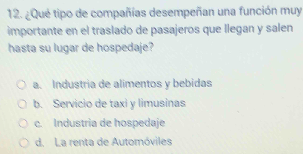 ¿Qué tipo de compañías desempeñan una función muy
importante en el traslado de pasajeros que llegan y salen
hasta su lugar de hospedaje?
a. Industria de alimentos y bebidas
b. Servicio de taxi y limusinas
c. Industria de hospedaje
d. La renta de Automóviles