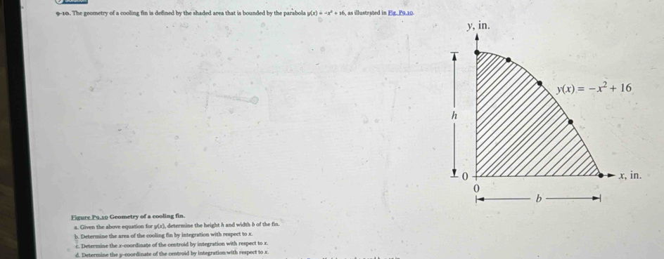 9-10. The geometry of a cooling fin is defined by the shaded area that is bounded by the parabola y(x)=-x^2+16 , as illustrated in Fig. P9.10.
Figure P9.10 Geometry of a cooling fin.
a. Given the above equation for y(x), determine the height h and width b of the fin.
b. Determine the area of the cooling fin by integration with respect to x.
c. Determine the x-coordinate of the centroid by integration with respect to x.
d. Determine the y-coordinate of the centroid by integration/with respect to x.