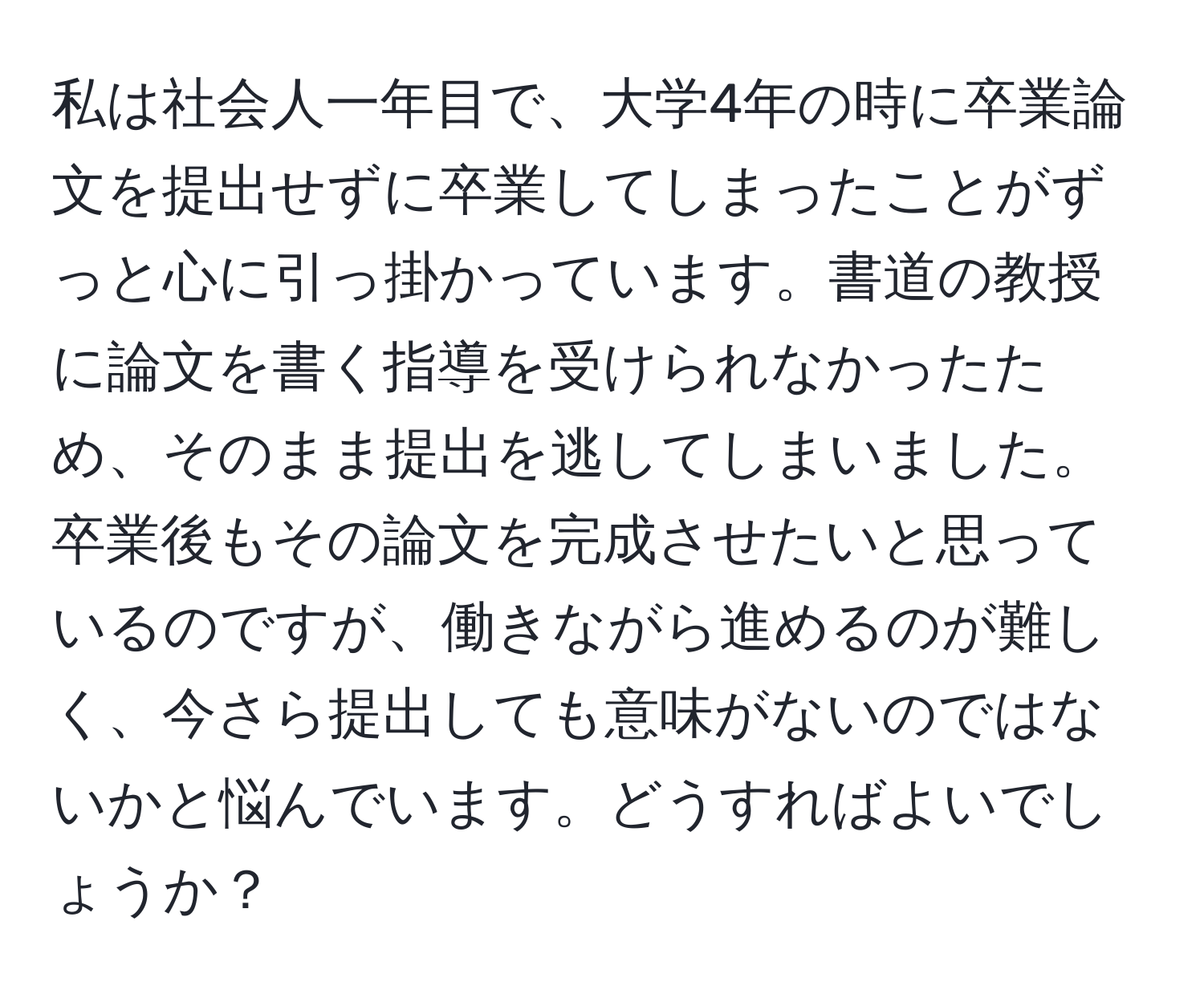 私は社会人一年目で、大学4年の時に卒業論文を提出せずに卒業してしまったことがずっと心に引っ掛かっています。書道の教授に論文を書く指導を受けられなかったため、そのまま提出を逃してしまいました。卒業後もその論文を完成させたいと思っているのですが、働きながら進めるのが難しく、今さら提出しても意味がないのではないかと悩んでいます。どうすればよいでしょうか？